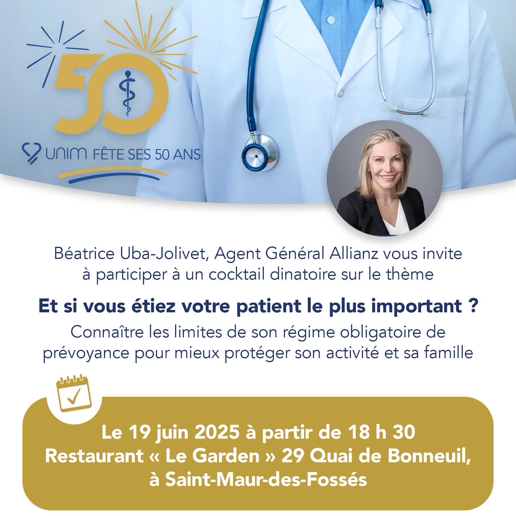 Invitation_19_juin_2025_Professions_Médicales_St-Maur-des-Fossés Invitation cocktail dînatoire : Béatrice Uba-Jolivet, Agent Général Allianz, vous invite à célébrer les 50 ans de l’UNIM autour du thème “Et si vous étiez votre patient le plus important ?”, le 19 juin 2025 dès 18h30 au Restaurant “Le Garden” à Saint-Maur-des-Fossés. Venez découvrir comment optimiser votre prévoyance et mieux protéger votre activité et votre famille.